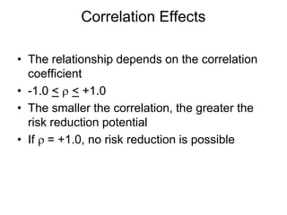 • The relationship depends on the correlation
coefficient
• -1.0 < ρ < +1.0
• The smaller the correlation, the greater the
risk reduction potential
• If ρ = +1.0, no risk reduction is possible
Correlation Effects
 