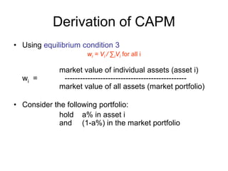 Derivation of CAPM
• Using equilibrium condition 3
wi = Vi / ∑iVi for all i
market value of individual assets (asset i)
wi = ------------------------------------------------
market value of all assets (market portfolio)
• Consider the following portfolio:
hold a% in asset i
and (1-a%) in the market portfolio
 