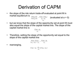 Derivation of CAPM
• the slope of the risk return trade-off evaluated at point M in
market equilibrium is
• but we know that the slope of the opportunity set at point M must
also equal the slope of the capital market line. The slope of the
capital market line is
• Therefore, setting the slope of the opportunity set equal to the
slope of the capital market line
• rearranging,
σ
σσσ
m
2
mim
mi
p
p
-
)RE(-)RE(
=
a)/R(
a)/RE(
∂∂
∂∂
σ m
fm R-)RE(
σσσσ m
fm
m
2
mim
mi R-)RE(
=
/)-(
)RE(-)RE(
]R-)R[E(+R=)RE( fm2
m
im
fi
σ
σ
(evaluated at a = 0)
 