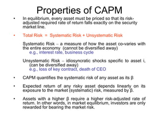 Properties of CAPM
• In equilibrium, every asset must be priced so that its risk-
adjusted required rate of return falls exactly on the security
market line.
• Total Risk = Systematic Risk + Unsystematic Risk
Systematic Risk – a measure of how the asset co-varies with
the entire economy (cannot be diversified away)
e.g., interest rate, business cycle
Unsystematic Risk – idiosyncratic shocks specific to asset i,
(can be diversified away)
e.g., loss of key contract, death of CEO
• CAPM quantifies the systematic risk of any asset as its β
• Expected return of any risky asset depends linearly on its
exposure to the market (systematic) risk, measured by β.
• Assets with a higher β require a higher risk-adjusted rate of
return. In other words, in market equilibrium, investors are only
rewarded for bearing the market risk.
 