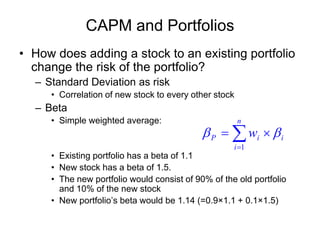 CAPM and Portfolios
• How does adding a stock to an existing portfolio
change the risk of the portfolio?
– Standard Deviation as risk
• Correlation of new stock to every other stock
– Beta
• Simple weighted average:
• Existing portfolio has a beta of 1.1
• New stock has a beta of 1.5.
• The new portfolio would consist of 90% of the old portfolio
and 10% of the new stock
• New portfolio’s beta would be 1.14 (=0.9×1.1 + 0.1×1.5)
∑=
×=
n
i
iiP w
1
ββ
 