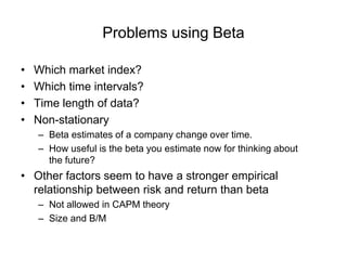 Problems using Beta
• Which market index?
• Which time intervals?
• Time length of data?
• Non-stationary
– Beta estimates of a company change over time.
– How useful is the beta you estimate now for thinking about
the future?
• Other factors seem to have a stronger empirical
relationship between risk and return than beta
– Not allowed in CAPM theory
– Size and B/M
 