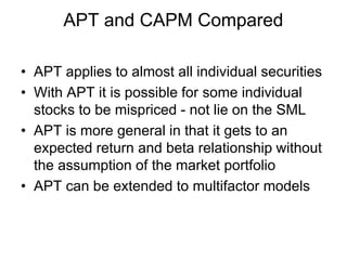 • APT applies to almost all individual securities
• With APT it is possible for some individual
stocks to be mispriced - not lie on the SML
• APT is more general in that it gets to an
expected return and beta relationship without
the assumption of the market portfolio
• APT can be extended to multifactor models
APT and CAPM Compared
 