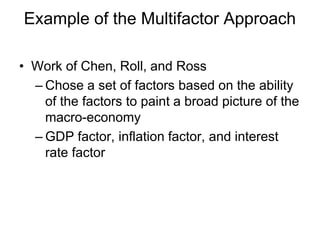 Example of the Multifactor Approach
• Work of Chen, Roll, and Ross
– Chose a set of factors based on the ability
of the factors to paint a broad picture of the
macro-economy
– GDP factor, inflation factor, and interest
rate factor
 
