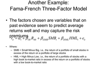 Another Example:
Fama-French Three-Factor Model
• The factors chosen are variables that on
past evidence seem to predict average
returns well and may capture the risk
premiums
• Where:
– SMB = Small Minus Big, i.e., the return of a portfolio of small stocks in
excess of the return on a portfolio of large stocks
– HML = High Minus Low, i.e., the return of a portfolio of stocks with a
high book to-market ratio in excess of the return on a portfolio of stocks
with a low book-to-market ratio
it i iM Mt iSMB t iHML t itr R SMB HML eα β β β=+ + + +
 