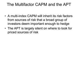 The Multifactor CAPM and the APT
• A multi-index CAPM will inherit its risk factors
from sources of risk that a broad group of
investors deem important enough to hedge
• The APT is largely silent on where to look for
priced sources of risk
 