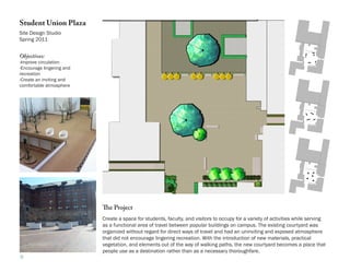 Student Union Plaza
Site Design Studio
Spring 2011


Objectives:
-Improve circulation
-Encourage lingering and
recreation
-Create an inviting and
comfortable atmosphere




                           The Project
                           Create a space for students, faculty, and visitors to occupy for a variety of activities while serving
                           as a functional area of travel between popular buildings on campus. The existing courtyard was
                           organized without regard for direct ways of travel and had an uninviting and exposed atmosphere
                           that did not encourage lingering recreation. With the introduction of new materials, practical
                           vegetation, and elements out of the way of walking paths, the new courtyard becomes a place that
                           people use as a destination rather than as a necessary thoroughfare.
9
 