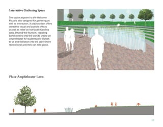 Interactive Gathering Space

The space adjacent to the Welcome
Plaza is also designed for gathering as
well as interaction. A play fountain offers
attractive visual and audible effects
as well as relief on hot South Carolina
days. Beyond the fountain, radiating
bands extend into the lawn to create an
amphitheater for students and visitors
to sit and transition into the lawn where
recreational activities can take place.




Plaza-Amphitheater-Lawn




                                              16
 