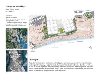 North Charleston Edge
Urban Design Studio
Spring 2012


Objectives:
-Restore the marsh
-Clean up the post-industrial land
-Manage water runoff
-Create multiple destinations along a
linear path of multi-use trails
-Relate program with inland sectors




                                                                                                                                                                  FILM PARK

                                                                                                                                              COMMERCIAL CENTER

                                                                                                                         PRODUCTIVE GARDENS

                                                                                                            GREAT LAWN




                                                                                                                                                                       N
                                                                                       RESTORED MARSHLAND

                                                             ATHLETIC FIELDS & PARKS



                                          MARINA/SHOPS




                                        The Project
                                        As part of a collaborative studio with visiting Egyptian architecture students, this project looks at
                                        restoring and revitalizing a region in North Charleston, SC, into a new Creative Corridor. My role was
                                        to look at the site edges and how they relate to the inland sectors and the ecology of the river. This
                                        design creates a series of destinations along a linear movement down the waterway that provide a
                                        variety of experiences while respecting these two issues.
19
 
