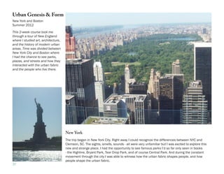 Urban Genesis & Form
New York and Boston
Summer 2012

This 2-week course took me
through a tour of New England
where I studied art, architecture,
and the history of modern urban
areas. Time was divided between
New York City and Boston where
I had the chance to see parks,
plazas, and streets and how they
interacted with the urban fabric
and the people who live there.




                                     New York
                                     The trip began in New York City. Right away I could recognize the differences between NYC and
                                     Clemson, SC. The sights, smells, sounds - all were very unfamiliar but I was excited to explore this
                                     new and strange place. I had the opportunity to see famous parks I’d so far only seen in books
                                     - the Highline, Bryant Park, Tear Drop Park, and of course Central Park. And during the constant
                                     movement through the city I was able to witness how the urban fabric shapes people, and how
                                     people shape the urban fabric.
37
 