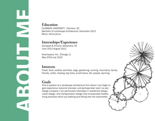 ABOUT ME   Education
           CLEMSON UNIVERSITY - Clemson, SC
           Bachelor of Landscape Architecture: December 2013
           Minor: Horticulture


           Internships/Experience
           Campbell & Ferrara: Alexandria, VA
           June 2012-August 2012

           Greenspace, Inc.: Chicago, IL
           May 2010-July 2010



           Interests
           Travel, food, outdoor activities, dogs, gardening, running, mountains, family,
           friends, crafts, reading, big cities, small towns, life, people, learning.


           Goals
           Find a position at a landscape architecture firm where I can begin to
           gain experience, become licensed, and perhaps later start my own
           design company. I am particularly interested in residential design,
           urban design, and transportation design that incorporates healthy
           living practices which put walking and biking over the automobile.
 