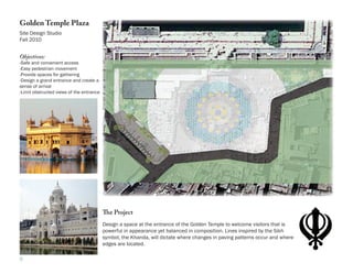 Golden Temple Plaza
Site Design Studio
Fall 2010


Objectives:
-Safe and convenient access
-Easy pedestrian movement
-Provide spaces for gathering
-Design a grand entrance and create a
sense of arrival
-Limit obstructed views of the entrance




                                          The Project
                                          Design a space at the entrance of the Golden Temple to welcome visitors that is
                                          powerful in appearance yet balanced in composition. Lines inspired by the Sikh
                                          symbol, the Khanda, will dictate where changes in paving patterns occur and where
                                          edges are located.

5
 