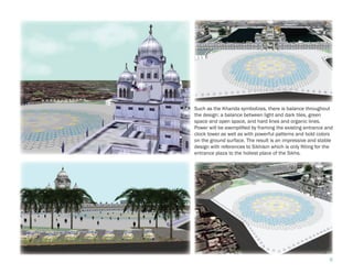 Such as the Khanda symbolizes, there is balance throughout
the design: a balance between light and dark tiles, green
space and open space, and hard lines and organic lines.
Power will be exemplified by framing the existing entrance and
clock tower as well as with powerful patterns and bold colors
on the ground surface. The result is an impressive and stable
design with references to Sikhism which is only fitting for the
entrance plaza to the holiest place of the Sikhs.




                                                             6
 