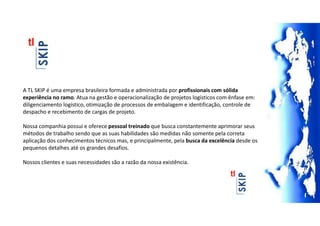 A TL SKIP é uma empresa brasileira formada e administrada por profissionais com sólida
experiência no ramo. Atua na gestão e operacionalização de projetos logísticos com ênfase em:
diligenciamento logístico, otimização de processos de embalagem e identificação, controle de
despacho e recebimento de cargas de projeto.
Nossa companhia possui e oferece pessoal treinado que busca constantemente aprimorar seus
métodos de trabalho sendo que as suas habilidades são medidas não somente pela correta
aplicação dos conhecimentos técnicos mas, e principalmente, pela busca da excelência desde os
pequenos detalhes até os grandes desafios.
Nossos clientes e suas necessidades são a razão da nossa existência.
 