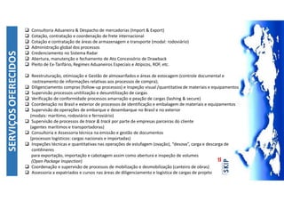 SERVIÇOSOFERECIDOS
 Consultoria Aduaneira & Despacho de mercadorias (Import & Export)
 Cotação, contratação e coordenação de frete internacional
 Cotação e contratação de áreas de armazenagem e transporte (modal: rodoviário)
 Administração global dos processos
 Credenciamento no Sistema Radar
 Abertura, manutenção e fechamento de Ato Concessório de Drawback
 Pleito de Ex-Tarifário, Regimes Aduaneiros Especiais e Atípicos, ROF, etc.
 Reestruturação, otimização e Gestão de almoxarifados e áreas de estocagem (controle documental e
rastreamento de informações relativas aos processos de compra);
 Diligenciamento compras (follow-up processos) e Inspeção visual /quantitativa de materiais e equipamentos
 Supervisão processos unitilização e desunitilização de cargas
 Verificação de conformidade processos amarração e peação de cargas (lashing & secure)
 Coordenação no Brasil e exterior de processos de identificação e embalagem de materiais e equipamentos
 Supervisão de operações de embarque e desembarque no Brasil e no exterior
(modais: marítimo, rodoviário e ferroviário)
 Supervisão de processos de trace & track por parte de empresas parceiras do cliente
(agentes marítimos e transportadoras)
 Consultoria e Assessoria técnica na emissão e gestão de documentos
(processos logísticos: cargas nacionais e importadas)
 Inspeções técnicas e quantitativas nas operações de estufagem (ovação), “desova”, carga e descarga de
contêineres
para exportação, importação e cabotagem assim como abertura e inspeção de volumes
(Open Package Inspection)
 Coordenação e supervisão de processos de mobilização e desmobilização (canteiro de obras)
 Assessoria a expatriados e cursos nas áreas de diligenciamento e logística de cargas de projeto
 