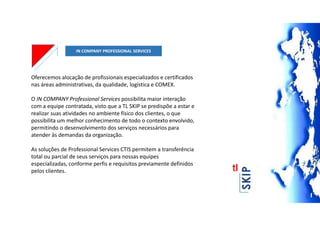 IN COMPANY PROFESSIONAL SERVICES
Oferecemos alocação de profissionais especializados e certificados
nas áreas administrativas, da qualidade, logística e COMEX.
O IN COMPANY Professional Services possibilita maior interação
com a equipe contratada, visto que a TL SKIP se predispõe a estar e
realizar suas atividades no ambiente físico dos clientes, o que
possibilita um melhor conhecimento de todo o contexto envolvido,
permitindo o desenvolvimento dos serviços necessários para
atender às demandas da organização.
As soluções de Professional Services CTIS permitem a transferência
total ou parcial de seus serviços para nossas equipes
especializadas, conforme perfis e requisitos previamente definidos
pelos clientes.
 
