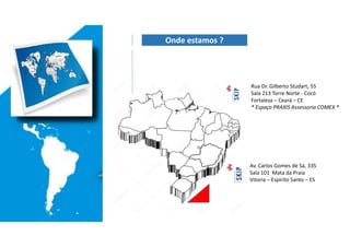 Av. Carlos Gomes de Sá, 335
Sala 101 Mata da Praia
Vitoria – Espirito Santo – ES
Rua Dr. Gilberto Studart, 55
Sala 213 Torre Norte - Cocó
Fortaleza – Ceará – CE
* Espaço PRAXIS Assessoria COMEX *
Onde estamos ?
 