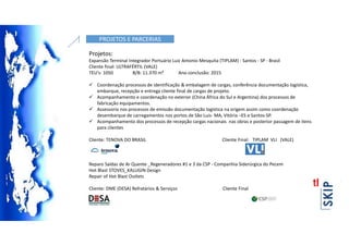 PROJETOS E PARCERIAS
Projetos:
Expansão Terminal Integrador Portuário Luiz Antonio Mesquita (TIPLAM) - Santos - SP - Brasil
Cliente final: ULTRAFÉRTIL (VALE)
TEU's: 1050 B/B: 11.370 m³ Ano conclusão: 2015
 Coordenação processos de identificação & embalagem de cargas, conferência documentação logística,
embarque, recepção e entrega cliente final de cargas de projeto.
 Acompanhamento e coordenação no exterior (China África do Sul e Argentina) dos processos de
fabricação equipamentos.
 Assessoria nos processos de emissão documentação logística na origem assim como coordenação
desembarque de carregamentos nos portos de São Luis- MA, Vitória –ES e Santos-SP.
 Acompanhamento dos processos de recepção cargas nacionais nas obras e posterior passagem de itens
para clientes
Cliente: TENOVA DO BRASIL Cliente Final: TIPLAM VLI (VALE)
Reparo Saídas de Ar Quente _Regeneradores #1 e 3 da CSP - Companhia Siderúrgica do Pecem
Hot Blast STOVES_KALUGIN Design
Repair of Hot Blast Outlets
Cliente: DME (DESA) Refratários & Serviços Cliente Final:
 