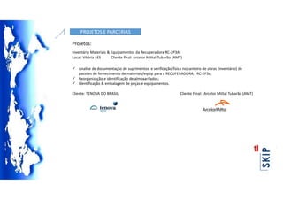 PROJETOS E PARCERIAS
Projetos:
Inventário Materiais & Equipamentos da Recuperadora RC-2P3A
Local: Vitória –ES Cliente final: Arcelor Mittal Tubarão (AMT)
 Analise de documentação de suprimentos e verificação física no canteiro de obras (inventário) de
pacotes de fornecimento de materiais/equip para a RECUPERADORA.- RC-2P3a;
 Reorganização e identificação de almoxarifados;
 Identificação & embalagem de peças e equipamentos.
Cliente: TENOVA DO BRASIL Cliente Final: Arcelor Mittal Tubarão (AMT)
 