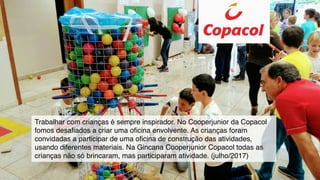 Trabalhar com crianças é sempre inspirador. No Cooperjunior da Copacol
fomos desaﬁados a criar uma oﬁcina envolvente. As crianças foram
convidadas a participar de uma oﬁcina de construção das atividades,
usando diferentes materiais. Na Gincana Cooperjunior Copacol todas as
crianças não só brincaram, mas participaram atividade. (julho/2017)
 