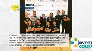 O desaﬁo do Jovemcoop de 2017 foi a criação da programação
da TV Jovemcoop. Todos os jovens tiveram que imaginar um
programa de TV - criar seu roteiro, deﬁnir os personagens,
ensaiar e gravar. O resultado foi um grande espetáculo criado
pelos próprios jovens cooperativistas. (julho/2017)
 