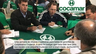 Uma semana de oﬁcinas e palestras para todos os gerentes da
Cooperativa Cocamar. A ideia foi instigar que cada líder leve para
sua equipe uma pequena mudança com a criatividade. (junho/2017)
 