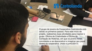 O grupo de jovens da Cooperativa Castrolanda está
dando os primeiros passos. Para este início de
projeto, realizamos duas atividades para inspirar o
grupo. Oﬁcina de Criatividade e Oﬁcina de
Contação de Histórias, em que os jovens foram
convidados a se desconstruir e imaginar seu papel
dentro da cooperativa. (maio e junho/2017)
 