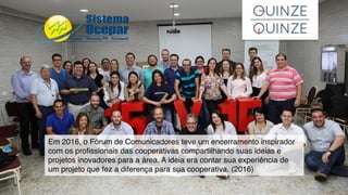 Em 2016, o Fórum de Comunicadores teve um encerramento inspirador
com os proﬁssionais das cooperativas compartilhando suas ideias e
projetos inovadores para a área. A ideia era contar sua experiência de
um projeto que fez a diferença para sua cooperativa. (2016)
 