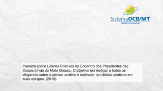 Palestra sobre Líderes Criativos no Encontro dos Presidentes das
Cooperativas do Mato Grosso. O objetivo era instigar a todos os
dirigentes sobre o pensar criativo e estimular os hábitos criativos em
suas equipes. (2016)
 
