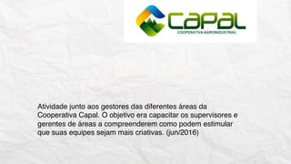 Atividade junto aos gestores das diferentes áreas da
Cooperativa Capal. O objetivo era capacitar os supervisores e
gerentes de áreas a compreenderem como podem estimular
que suas equipes sejam mais criativas. (jun/2016)
 
