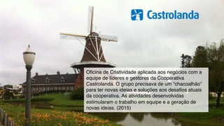 Oﬁcina de Criatividade aplicada aos negócios com a
equipe de líderes e gestores da Cooperativa
Castrolanda. O grupo precisava de um “chacoalhão”
para ter novas ideias e soluções aos desaﬁos atuais
da cooperativa. As atividades desenvolvidas
estimularam o trabalho em equipe e a geração de
novas ideias. (2015)
 