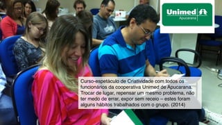 Curso-espetáculo de Criatividade com todos os
funcionários da cooperativa Unimed de Apucarana.
Trocar de lugar, repensar um mesmo problema, não
ter medo de errar, expor sem receio – estes foram
alguns hábitos trabalhados com o grupo. (2014)
 