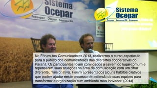 No Fórum dos Comunicadores 2013, realizamos o curso-espetáculo
para o público dos comunicadores das diferentes cooperativas do
Paraná. Os participantes foram convidados a saírem do lugar-comum e
repensarem suas atuações na área de comunicação com um olhar
diferente, mais criativo. Foram apresentados alguns hábitos criativos
que podem ajudar neste processo de estímulo de suas equipes para
transformar a organização num ambiente mais inovador. (2013)
 