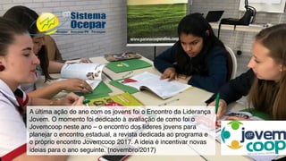 A última ação do ano com os jovens foi o Encontro da Liderança
Jovem. O momento foi dedicado à avaliação de como foi o
Jovemcoop neste ano – o encontro dos líderes jovens para
planejar o encontro estadual, a revista dedicada ao programa e
o próprio encontro Jovemcoop 2017. A ideia é incentivar novas
ideias para o ano seguinte. (novembro/2017)
 