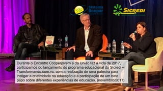 Durante o Encontro Cooperjovem e da União faz a vida de 2017,
participamos do lançamento do programa educacional do Sicredi –
Transformando.com.vc, com a realização de uma palestra para
instigar a criatividade na educação e a participação de um bate
papo sobre diferentes experiências de educação. (novembro/2017)
 