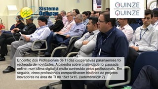 Encontro dos Proﬁssionais de TI das cooperativas paranaenses foi
recheada de novidades. A palestra sobre criatividade foi passada
online, num clima digital já muito conhecido pelos proﬁssionais. Em
seguida, cinco proﬁssionais compartilharam histórias de projetos
inovadores na área de TI no 15x15x15. (setembro/2017)
 