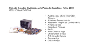 • Áustria e seu último Imperador;
Bizâncio
• A Itália do Renascimento
• Rússia em Tempos de Guerra e Paz
• A Irlanda Celta
• Espanha e Portugal
• Japão
• Índia Ontem e Hoje
• China Ontem e Hoje
• A Civilização Egípcia
• Roma Antiga
• Grécia Antiga
Coleção Grandes Civilizações do Passado.Barcelona: Folio, 2008
ISBN: 978-84-413-2101-4
 