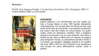 Romance:
PUNTÍ, Jordi. Bagagem Perdida. 1ª ed. São Paulo, Rai Editora, 2012, 424 páginas. ISBN-13:
9788581460208, ISBN-10: 8581460208
DESCRIÇÃO:
Gabriel Delacruz é um caminhoneiro que tem viajado por
toda a Europa desde os anos 1960 quando desaparece
misteriosamente. Um de seus filhos vê indícios de que o pai
talvez tenha mais de uma família, e se espanta ao descobrir
que possui mais três irmãos em outros países. Os quatro
irmãos vindos de: Barcelona, Frankfurt, Paris e Inglaterra
precisam se encontrar e se unir para descobrir mais sobre a
história do pai, sobre a infância em um orfanato, as viagens
para transportar móveis, os companheiros Bundó e Petroli e
o principal: seu paradeiro. Bagagem perdida é um espelho
dos anos 1960 e 1970 em que a Espanha vivia cercada por
uma Europa em plena efervescência cultural, social e
política.
 