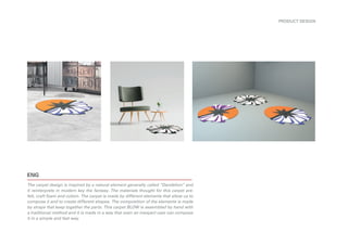 ENG
PRODUCT DESIGN
The carpet design is inspired by a natural element generally called “Dandelion” and
it reinterprets in modern key the fantasy. The materials thought for this carpet are:
felt, craft foam and cotton. The carpet is made by different elements that allow us to
compose it and to create different shapes. The composition of the elements is made
by straps that keep together the parts. This carpet BLOW is assembled by hand with
a traditional method and it is made in a way that even an inexpert user can compose
it in a simple and fast way.
 