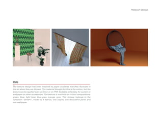 ENG
The texture design has been inspired by paper airplanes that they fluctuate in
the air when they are thrown. The material thought for this is the cotton, but the
texture can be applied even on linen or on TNT. Suitable as fantasy for curtain or
wallpaper or other accessories. The texture is available in 4 color compositions:
green, blue, light blue, blue-grey, orange, grey. This fantasy belongs to the
collection “Dream”, made by 4 fabrics, one carpet, one decorative panel and
one wallpaper.
PRODUCT DESIGN
 