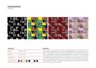 SCHEDA
MISURE:
MATERIALI:
LAVORAZIONE:
COLORI/TEXTURES:
SINOSSI
Il nome della progettazione della texture, WONDERING, trae ispirazione da una
libreria. Il significato traduce la parola “domandarsi”. Il materiale utilizzato è il
cotone, ma le texture possono essere applicate anche sul lino o su TNT; è adatto
come tappezzerie, per tende, pareti, ed accessori. Le texture sono disponibili
in quattro composizioni di colore: oro, bordeaux, rosa, nero, bianco, con colori
vivaci come il giallo, l’arancione, il verde, il blu e il viola Questa fantasia fa parte
della collezione “Sogno”, composta da: quattro tessuti, un tappeto, un pannello
decorativo e una carta da parati.
WONDERING
2017/2018
Dimensioni variabili
Cotone, lino, TNT
Taglio della stoffa.
 