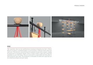 ENG
The inspiration idea for the multifunctional bookcase designing has been a Bruno
Munari’s sculpture, a childhood object. It is wood pieces, cardboard, blown glass and
steel wire. The elements characterizing the bookcase are geometric shapes, ranging
by semicircle to rectangular shapes, some of those contain a light bulb, giving the
possibility to use it like lamps. They are connected to curled cables that they allow to
slide along the main cable. The bookcase is composed of a table and a seat that can
be rotated according to the own needs.
PRODUCT DESIGN
 