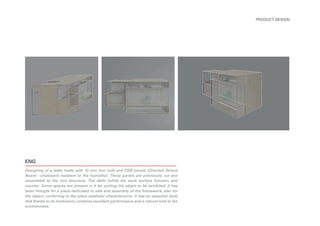 ENG
Designing of a table made with 10 mm iron rods and OSB panels (Oriented Strand
Board - chipboard resistent to the humidity). These panels are previously cut and
assembled to the iron structure. The table fulfills the work surface function and
counter. Some spaces are present in it for putting the object to be exhibited. It has
been thought for a place dedicated to sale and assembly of the framework, also for
the object, conferring to the place aesthetic characteristics. It has an essential style
that thanks to its modularity combine excellent performance and a natural look to the
environment.
PRODUCT DESIGN
 