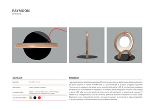 SCHEDA
MISURE:
MATERIALI:
LAVORAZIONE:
COLORI/TEXTURES:
SINOSSI
La progettazione della lampada per ufficio trae ispirazione dalla luna e dall’arcobaleno,
dai quali prende il nome, RAYMOON. La particolarità di questo progetto riguarda
l’elemento in plastica, nel quale sono inseriti delle strip LED. È un elemento sospeso
attraverso un tubo metallico flessibile, all’interno del quale passa un cavo che collega
le strip LED alla corrente elettrica e permette all’elemento in plastica di ruotare. Il
sistema di collegamento con la corrente elettrica avviene mediante un cavo USB.
Raymoon è una lampada da tavolo con base in acciaio e struttura in legno massello,
la quale proietta un’emozionante luce riflessa e diffusa.
RAYMOON
2018/2019
21 x 24 x 21 cm
Legno, metallo, plastica
Taglio e curvatura del legno, assemblaggio;
Avvitamento del metallo con il legno.
 