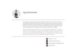 Ugo Brischetta
+39 327 71 11 115
ugobrischetta@gmail.com
www.slideshare.net/UgoBrischetta
ugobrischetta
Ugo Brischetta si dipoma presso Harim Accademia Euromediterranea a Catania in Interior e
product design. Nel 2010 ottiene il Diploma di Geometra e dopo aver svolto un periodo di tirocinio
consegue l’abilitazione alla libera professione. È in possesso della qualifica di operatore Cad e
ha partecipato a numerosi workshop, proposti da ADI (Associazione per il Disegno Industriale)
inerenti la progettazione e il food design concorsi di idee di progettazione e design.
Ugo Brischetta obtained a diploma at Harim Accademia Euromediterranea in Catania in
Interior and product design. In 2010 he obtained a diploma of surveyor. After a period of
internship, he accomplished the qualification to the freelance profession of surveyor, in the
same year also the qualification of CAD operator e he attended some workshops (about
design and food design announced by ADI) ideas competition of design.
 