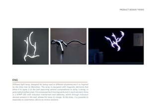 ENG
Diffused light lamp, designed for being used in different situations and it is inspired
by the Grey tree by Mondrian. The lamp is equipped with magnetic elements that
allow it to apply it to the wall assuming several compositions or bring it along, in
polymethylmethacrylate. It is composed by 4 moving parts and in each element, there
is a STRIP LED with induction mechanism and batteries, which through induction
devices present in the wall, allows the lamp to charge. At the lamp, it is possible to
associate an automation device as motion sensors.
PRODUCT DESIGN THESIS
 