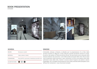 L’immobile, ubicato a Catania, è allestito per la presentazione di un libro dello
scrittore siciliano G. Masuzzo. Il libro affronta svariate tematiche inerenti la civiltà,
la storia e dei palazzi di Piazza Armerina (Enna). Sul pavimento sono collocate delle
stampre adesive che riportano i nomi delle strade principali della città. Alcuni spazi
vuoti presentano delle estrusioni: esse richiamano la forma dei palazzi sulle quali
collocate le foto della città, mentre in alcune stanze fungono da seduta e tavolo
d’appoggio. Per il progetto illuminotecnico sono state utilizzate delle lampade a luce
diffusa che richiamano i corpi illuminanti stradali.
BOOK PRESENTATION
2019/2020
Dimensioni variabili
Legno, plastica, metallo
Posa del PVC a pavimento, installazione pannelli e-ink
SCHEDA
MISURE:
MATERIALI:
LAVORAZIONE:
COLORI/TEXTURES:
SINOSSI
 