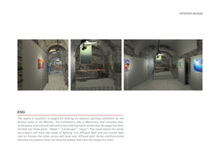 The space in question is staged for hosting an abstract painting exhibition by the
Sicilian artist G. De Martino. The exhibition’s title is Memories, that includes trips,
landscapes, and cultures with which the artist has been confronted; the stage has been
divided into three parts: “Water”; “Landscape”; “Japan”. The room where the works
are present will have two types of lighting: one diffused light and one accent light
cast on frames; the other rooms will have only diffused light. Some multifunctional
benches are present (they can become tables) that have the shape of a stain.
INTERIOR DESIGN
ENG
 