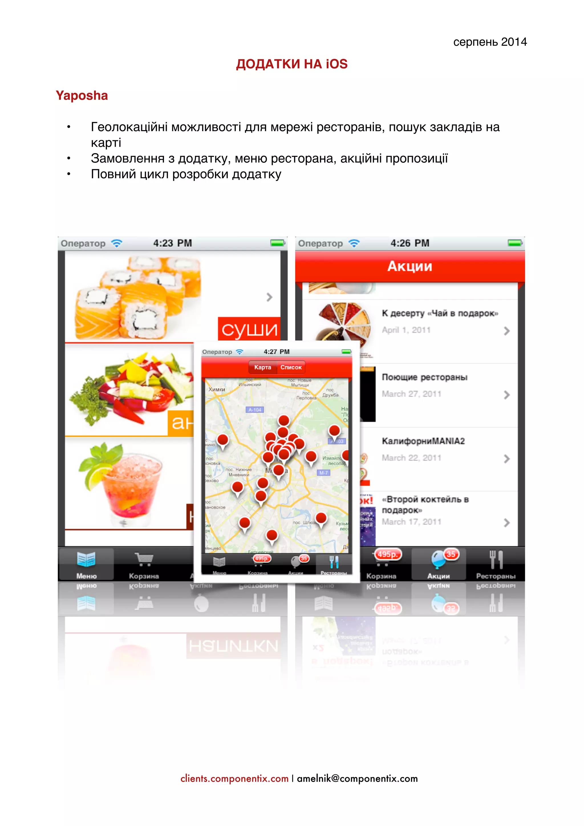 серпень 2014 
ДОДАТКИ НА iOS: 
' 
Yaposha: 
' 
• Геолокаційні можливості для мережі ресторанів, пошук закладів на 
карті' 
• Замовлення з додатку, меню ресторана, акційні пропозиції' 
• Повний цикл розробки додатку' 
'' 
''''''''''' 
clients.componentix.com | amelnik@componentix.com 
 