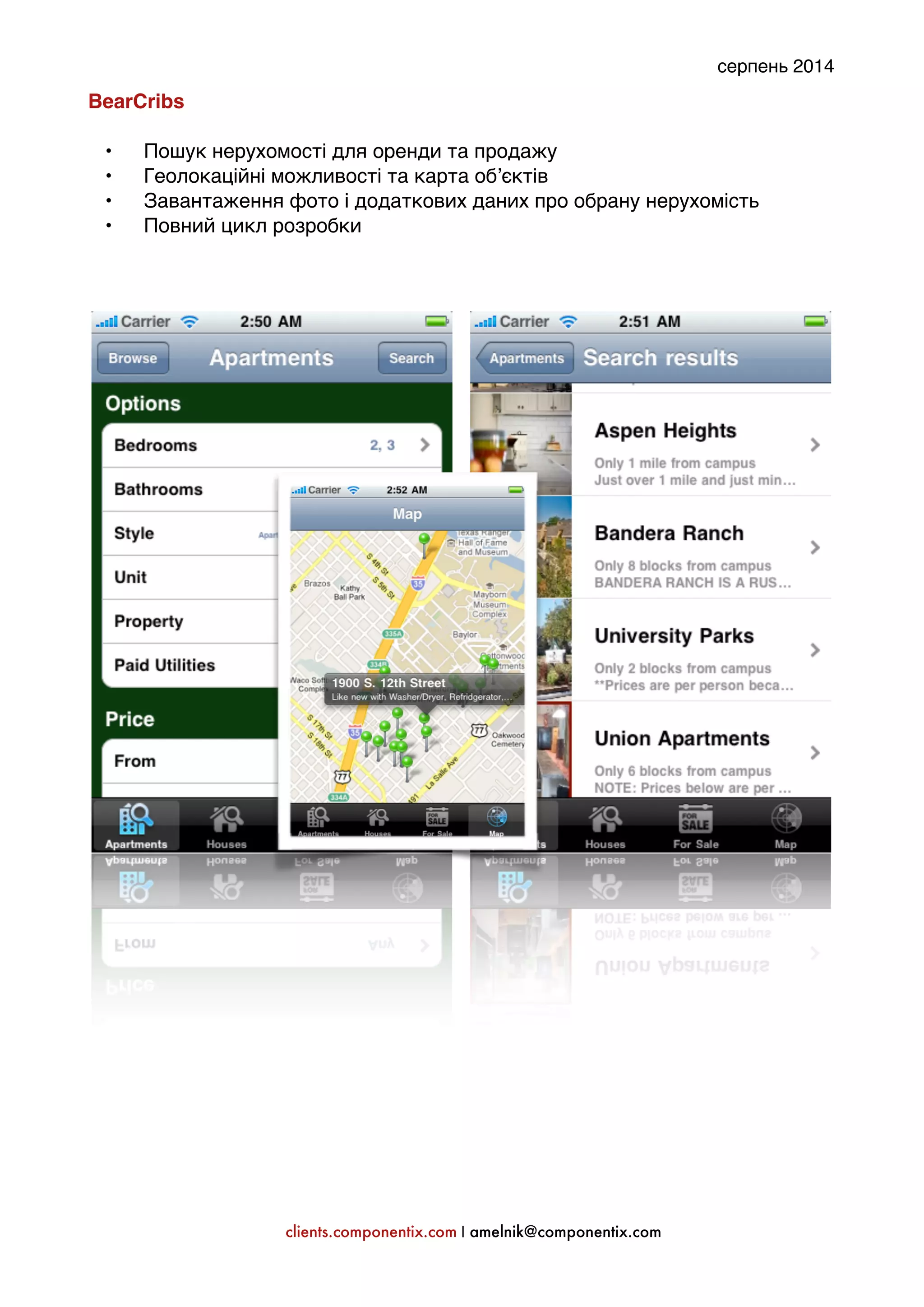 серпень 2014 
BearCribs: 
' 
• Пошук нерухомості для оренди та продажу' 
• Геолокаційні можливості та карта об’єктів' 
• Завантаження фото і додаткових даних про обрану нерухомість' 
• Повний цикл розробки' 
'' 
''''''''''''' 
clients.componentix.com | amelnik@componentix.com 
 